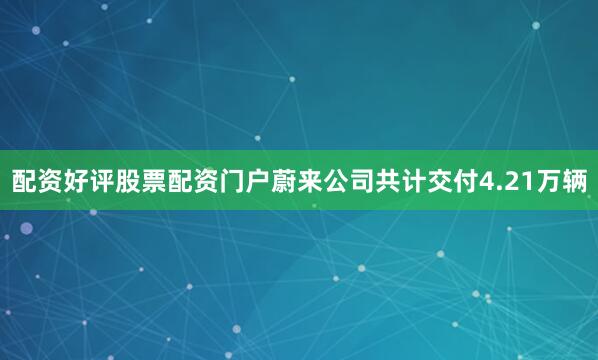 配资好评股票配资门户蔚来公司共计交付4.21万辆