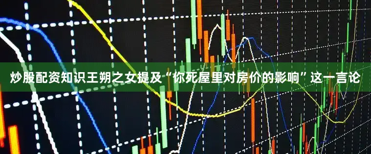 炒股配资知识王朔之女提及“你死屋里对房价的影响”这一言论