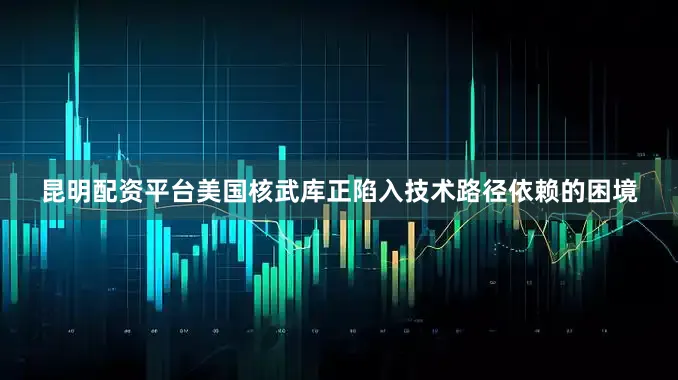 昆明配资平台美国核武库正陷入技术路径依赖的困境